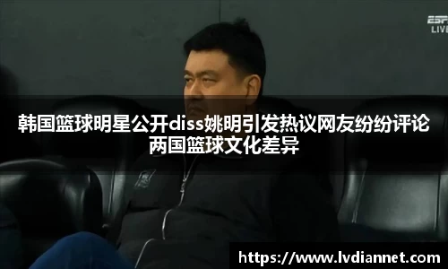韩国篮球明星公开diss姚明引发热议网友纷纷评论两国篮球文化差异